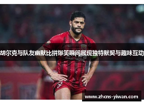 胡尔克与队友幽默比拼爆笑瞬间展现独特默契与趣味互动