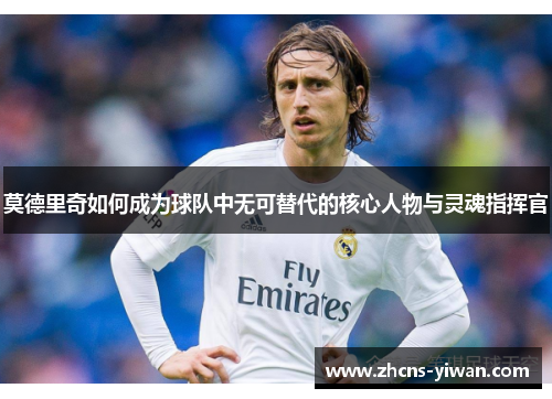 莫德里奇如何成为球队中无可替代的核心人物与灵魂指挥官