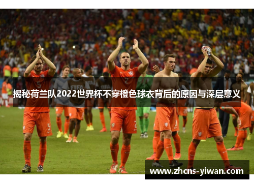 揭秘荷兰队2022世界杯不穿橙色球衣背后的原因与深层意义