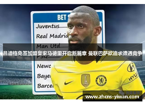 吕迪格免签加盟皇家马德里开启新篇章 曼联巴萨欲追求遭遇竞争