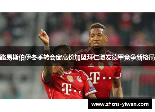 路易斯伯伊冬季转会窗高价加盟拜仁激发德甲竞争新格局