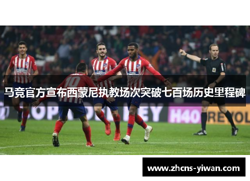 马竞官方宣布西蒙尼执教场次突破七百场历史里程碑