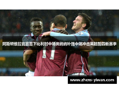 阿斯顿维拉官宣签下比利时中场奥纳纳补强中场冲击英超前四新赛季 阿斯顿维拉官宣签下比利时中场奥纳纳补强中场冲击英超前四新赛季
