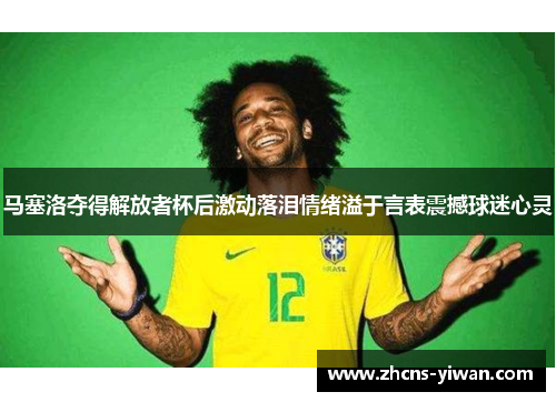 马塞洛夺得解放者杯后激动落泪情绪溢于言表震撼球迷心灵 马塞洛夺得解放者杯后激动落泪情绪溢于言表震撼球迷心灵